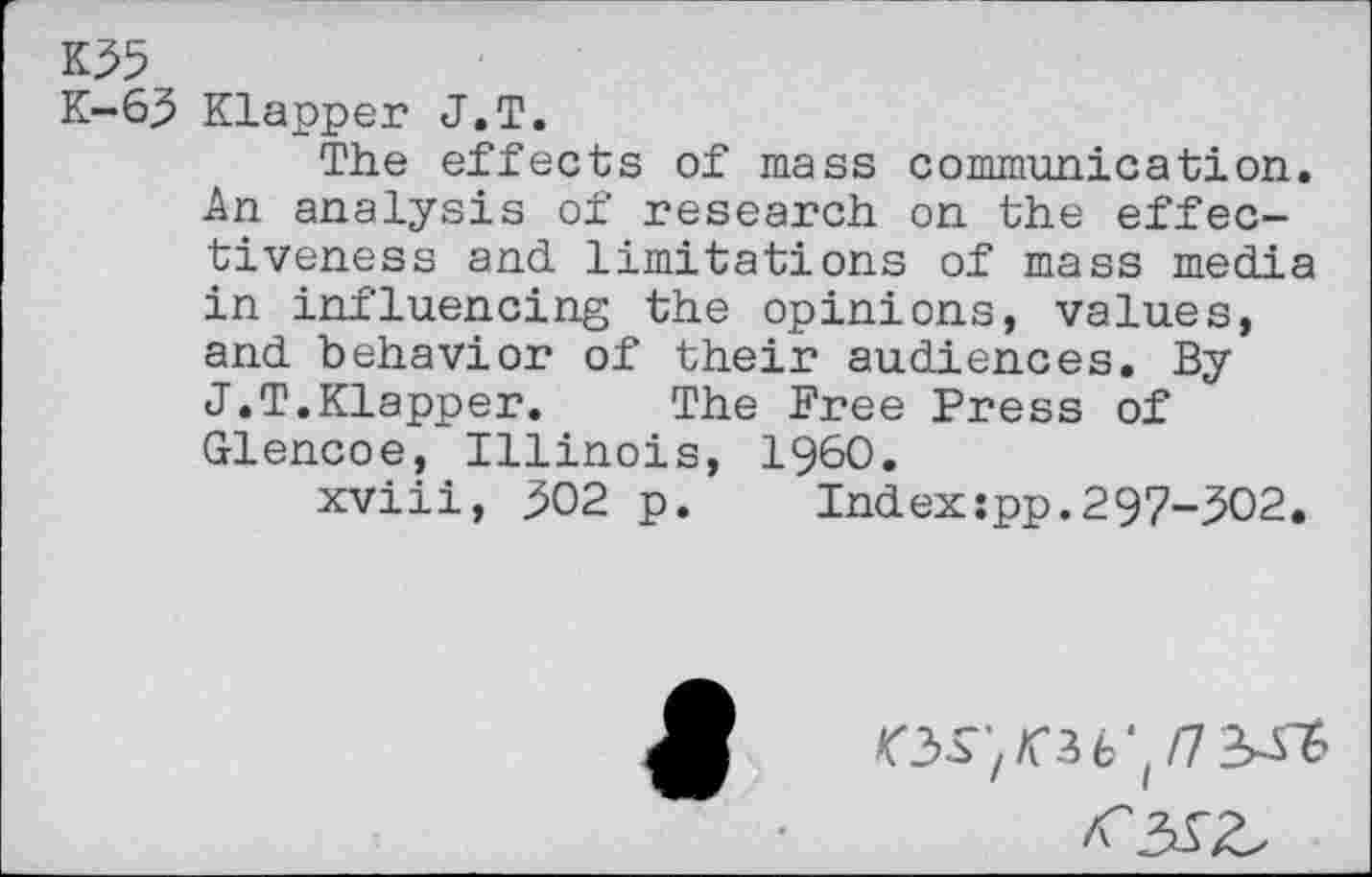 ﻿К35
К-63 Klapper J.T.
The effects of mass communication. An analysis of research on the effectiveness and limitations of mass media in influencing the opinions, values, and behavior of their audiences. By J.T.Klapper. The Free Press of Glencoe, Illinois, I960.
xviii, 302 p.	Indexspp.297-302.